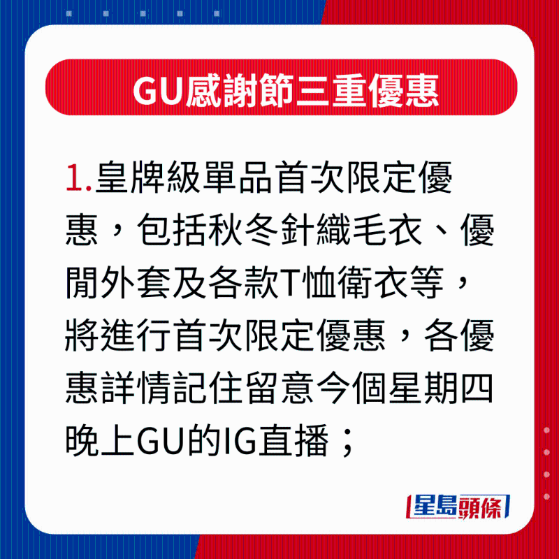 GU感謝節三重優惠，1.皇牌級單品首次限定優惠，包括秋冬針織毛衣、優閑外套及各款T恤衛衣等，將進行首次限定優惠，各優惠詳情記住留意今個星期四晚上GU的IG直播;