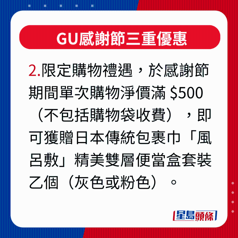 GU感謝節三重優惠，2.限定購物禮遇，凡于感謝節活動期間單次購物凈價滿 $500（不包括購物袋收費），即可獲贈日本傳統包裹巾“風呂敷”精美雙層便當盒套裝乙個（灰色或粉色），最適合作為秋游野餐或上班族帶飯的之選。